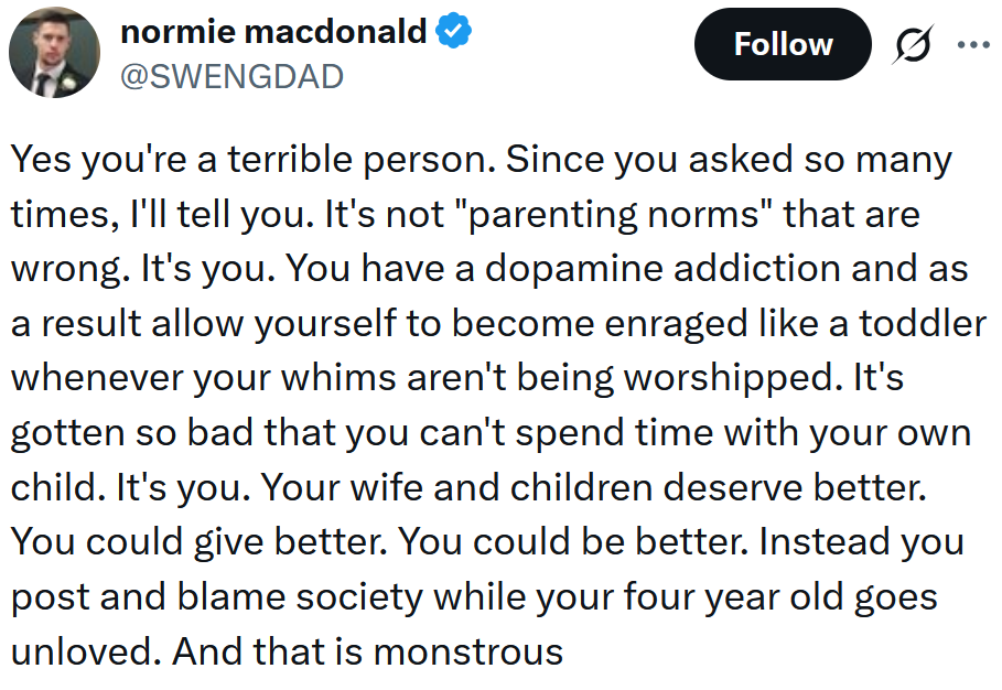 Tweet reading 'Yes you're a terrible person. Since you asked so many times, I'll tell you. It's not 'parenting norms' that are wrong. It's you. You have a dopamine addiction and as a result allow yourself to become enraged like a toddler whenever your whims aren't being worshipped. It's gotten so bad that you can't spend time with your own child. It's you. Your wife and children deserve better. You could give better. You could be better. Instead you post and blame society while your four year old goes unloved. And that is monstrous'