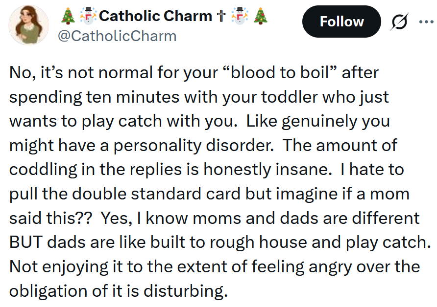 Tweet reading 'No, it’s not normal for your “blood to boil” after spending ten minutes with your toddler who just wants to play catch with you. Like genuinely you might have a personality disorder. The amount of coddling in the replies is honestly insane. I hate to pull the double standard card but imagine if a mom said this?? Yes, I know moms and dads are different BUT dads are like built to rough house and play catch. Not enjoying it to the extent of feeling angry over the obligation of it is disturbing.'