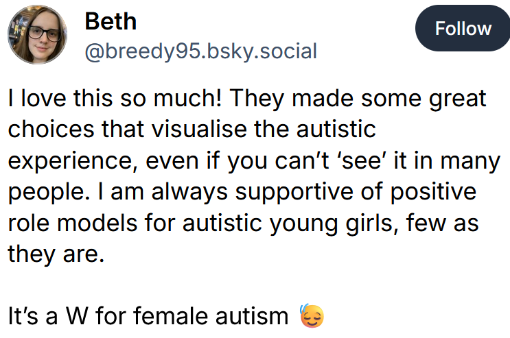 Bluesky post reading 'I love this so much! They made some great choices that visualise the autistic experience, even if you can’t ‘see’ it in many people. I am always supportive of positive role models for autistic young girls, few as they are. It’s a W for female autism'