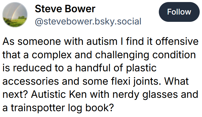 Bluesky post reading 'As someone with autism I find it offensive that a complex and challenging condition is reduced to a handful of plastic accessories and some flexi joints. What next? Autistic Ken with nerdy glasses and a trainspotter log book?'