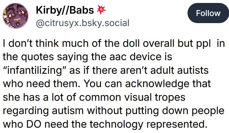 Bluesky post reading 'I don’t think much of the doll overall but ppl in the quotes saying the aac device is “infantilizing” as if there aren’t adult autists who need them. You can acknowledge that she has a lot of common visual tropes regarding autism without putting down people who DO need the technology represented.'