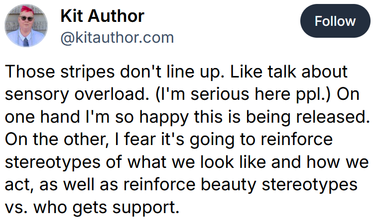 Bluesky post reading 'Those stripes don't line up. Like talk about sensory overload. (I'm serious here ppl.) On one hand I'm so happy this is being released. On the other, I fear it's going to reinforce stereotypes of what we look like and how we act, as well as reinforce beauty stereotypes vs. who gets support.'