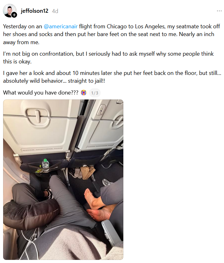Threads post reading 'Yesterday on an @americanair flight from Chicago to Los Angeles, my seatmate took off her shoes and socks and then put her bare feet on the seat next to me. Nearly an inch away from me.I’m not big on confrontation, but I seriously had to ask myself why some people think this is okay.I gave her a look and about 10 minutes later she put her feet back on the floor, but still… absolutely wild behavior... straight to jail!!What would you have done???'