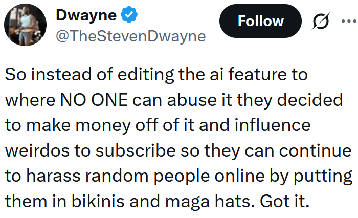 Tweet reading 'So instead of editing the ai feature to where NO ONE can abuse it they decided to make money off of it and influence weirdos to subscribe so they can continue to harass random people online by putting them in bikinis and maga hats. Got it.'