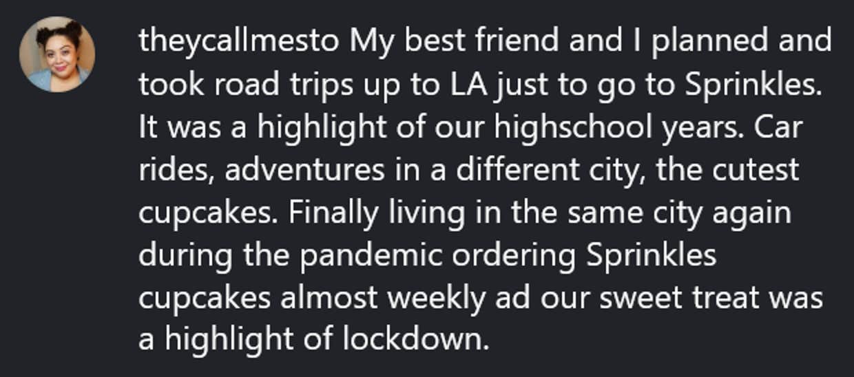 Comentário do Instagram lendo 'Meu melhor amigo e eu planejamos e fizemos viagens até Los Angeles só para ir para Sprinkles. Foi um destaque dos nossos anos de ensino médio. Passeios de carro, aventuras em uma cidade diferente, os cupcakes mais fofos. Finalmente morando na mesma cidade novamente durante a pandemia, pedindo cupcakes Sprinkles quase semanalmente e nosso doce foi um destaque do bloqueio.