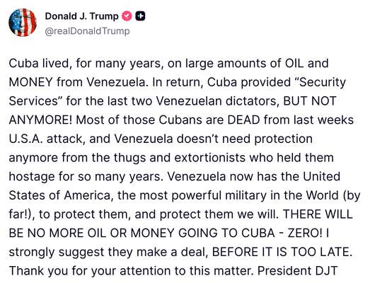 Social media post from Trump that reads, "Cuba lived, for many years, on large amounts of OIL and MONEY from Venezuela. In return, Cuba provided “Security Services” for the last two Venezuelan dictators, BUT NOT ANYMORE! Most of those Cubans are DEAD from last weeks U.S.A. attack, and Venezuela doesn’t need protection anymore from the thugs and extortionists who held them hostage for so many years. Venezuela now has the United States of America, the most powerful military in the World (by far!), to protect them, and protect them we will. THERE WILL BE NO MORE OIL OR MONEY GOING TO CUBA - ZERO! I strongly suggest they make a deal, BEFORE IT IS TOO LATE. Thank you for your attention to this matter. President DJT"