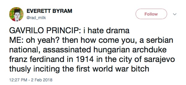 GAVRILO PRINCIP: i hate drama ME: oh yeah? then how come you, a serbian national, assassinated hungarian archduke franz ferdinand in 1914 in the city of sarajevo thusly inciting the first world war bitch