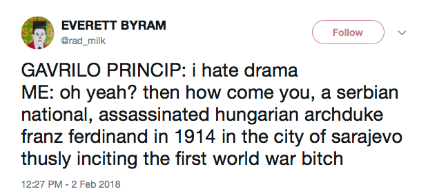 GAVRILO PRINCIP: i hate drama ME: oh yeah? then how come you, a serbian national, assassinated hungarian archduke franz ferdinand in 1914 in the city of sarajevo thusly inciting the first world war bitch