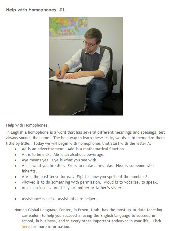 screencap of a blog post titled "Help with Homophones. #1." The post begins with a stock photo of a man sitting in a desk writing in a notebook. Then the text of the post begins. The full text is as follows. Help with Homophones. In English a homophone is a word that has several different meanings and spellings, but always sounds the same. The best way to learn these tricky words is to memorize them little by little. Today we will begin with homophones that start with the letter A: Ad is an advertisement. Add is a mathematical function. Ail is to be sick. Ale is an alcoholic beverage. Aye means yes. Eye is what you see with. Air is what you breathe. Err is to make a mistake. Heir is someone who inherits. Ate is the past tense for eat. Eight is how you spell out the number 8. Allowed is to do something with permission. Aloud is to vocalize, to speak. Ant is an insect. Aunt is your mother or father’s sister. Assistance is help. Assistants are helpers.