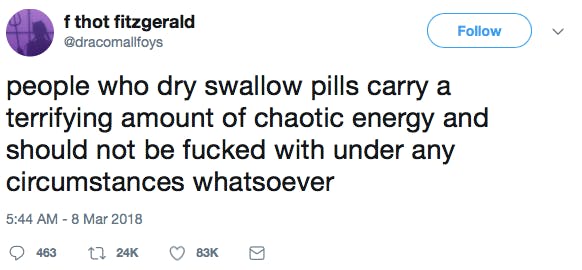 people who dry swallow pills carry a terrifying amount of chaotic energy and should not be fucked with under any circumstances whatsoever