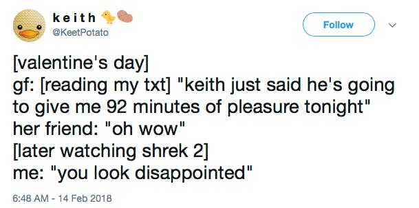 [valentine's day] gf: [reading my txt] 'keith just said he's going to give me 92 minutes of pleasure tonight' her friend: 'oh wow' [later watching shrek 2] me: 'you look disappointed'