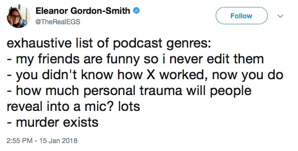 exhaustive list of podcast genres: - my friends are funny so i never edit them - you didn't know how X worked, now you do - how much personal trauma will people reveal into a mic? lots - murder exists