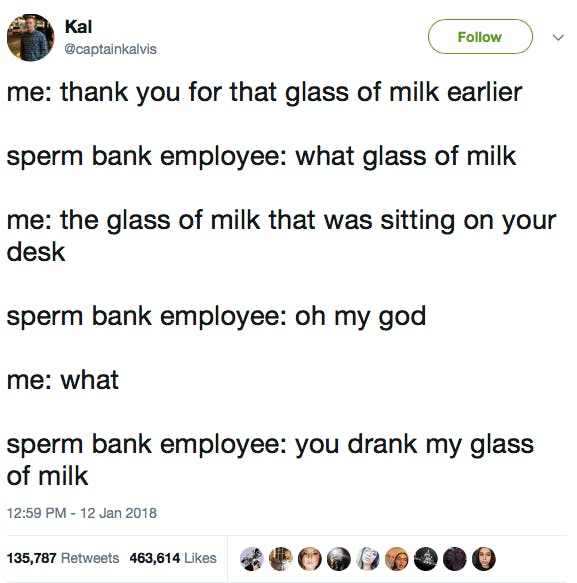 me: thank you for that glass of milk earlier sperm bank employee: what glass of milk me: the glass of milk that was sitting on your desk sperm bank employee: oh my god me: what sperm bank employee: you drank my glass of milk
