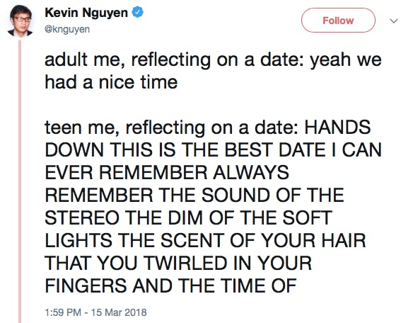 adult me, reflecting on a date: yeah we had a nice time teen me, reflecting on a date: HANDS DOWN THIS IS THE BEST DATE I CAN EVER REMEMBER ALWAYS REMEMBER THE SOUND OF THE STEREO THE DIM OF THE SOFT LIGHTS THE SCENT OF YOUR HAIR THAT YOU TWIRLED IN YOUR FINGERS AND THE TIME OF