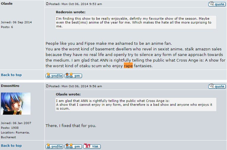 screengrab of an exchange on the Anime News Network forum about Cross Ange. User olaole states in response to a user commenting that they enjoyed the episode: "People like you and Fipse make me ashamed to be an anime fan.  You are the worst kind of basement dwellers who revel in sexist anime, stalk amazon sales because they have no real life and openly try to silence any form of sane approach towards the medium. I am glad that ANN is rightfully telling the public what Cross Ange is: A show for the worst kind of otaku scum who enjoy rape fantasies."  User DmonHiro then comments and modifies Olaole's comment to read: "I am glad that ANN is rightfully telling the public what Cross Ange is:  A show that I cannot enjoy in any form, and therefore is a bad show and anyone who enjoys it is scum." They add: "There, Fixed that for you."