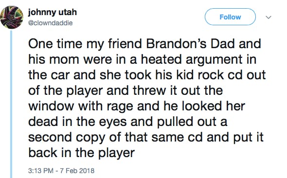 One time my friend Brandon’s Dad and his mom were in a heated argument in the car and she took his kid rock cd out of the player and threw it out the window with rage and he looked her dead in the eyes and pulled out a second copy of that same cd and put it back in the player