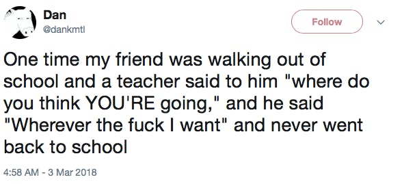 One time my friend was walking out of school and a teacher said to him 'where do you think YOU'RE going,' and he said 'Wherever the fuck I want' and never went back to school
