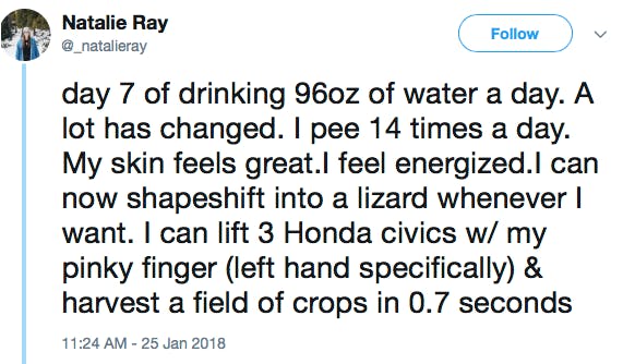 day 7 of drinking 96oz of water a day. A lot has changed. I pee 14 times a day. My skin feels great.I feel energized.I can now shapeshift into a lizard whenever I want. I can lift 3 Honda civics w/ my pinky finger (left hand specifically) & harvest a field of crops in 0.7 seconds