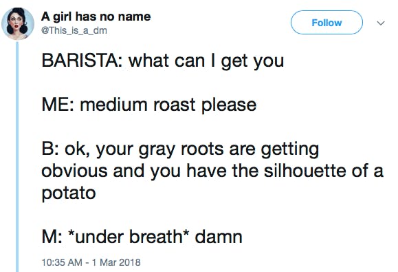 BARISTA: what can I get you ME: medium roast please B: ok, your gray roots are getting obvious and you have the silhouette of a potato M: *under breath* damn