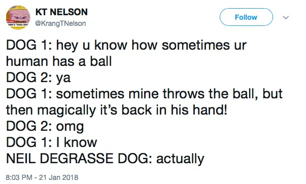 DOG 1: hey u know how sometimes ur human has a ball DOG 2: ya DOG 1: sometimes mine throws the ball, but then magically it’s back in his hand! DOG 2: omg DOG 1: I know NEIL DEGRASSE DOG: actually