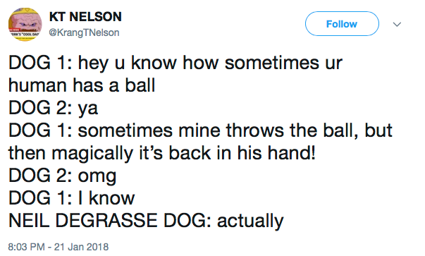 DOG 1: hey u know how sometimes ur human has a ball DOG 2: ya DOG 1: sometimes mine throws the ball, but then magically it’s back in his hand! DOG 2: omg DOG 1: I know NEIL DEGRASSE DOG: actually