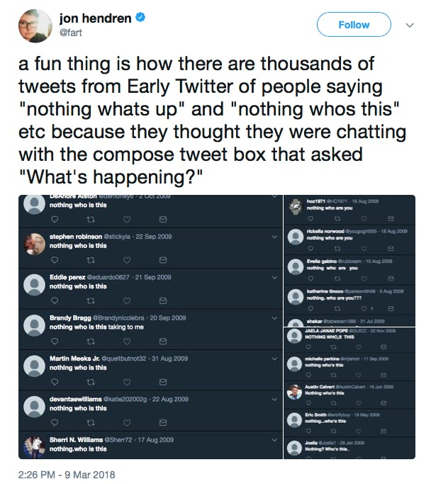a fun thing is how there are thousands of tweets from Early Twitter of people saying 'nothing whats up' and 'nothing whos this' etc because they thought they were chatting with the compose tweet box that asked 'What's happening?'